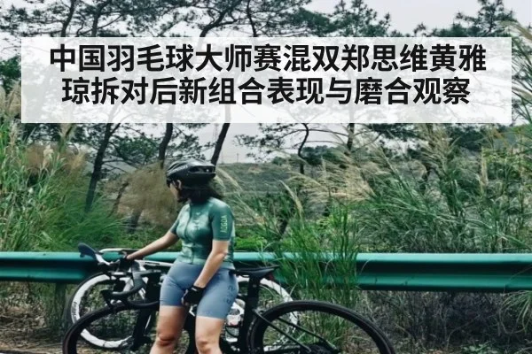 中国羽毛球大师赛混双郑思维黄雅琼拆对后新组合表现与磨合观察