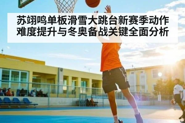 苏翊鸣单板滑雪大跳台新赛季动作难度提升与冬奥备战关键全面分析